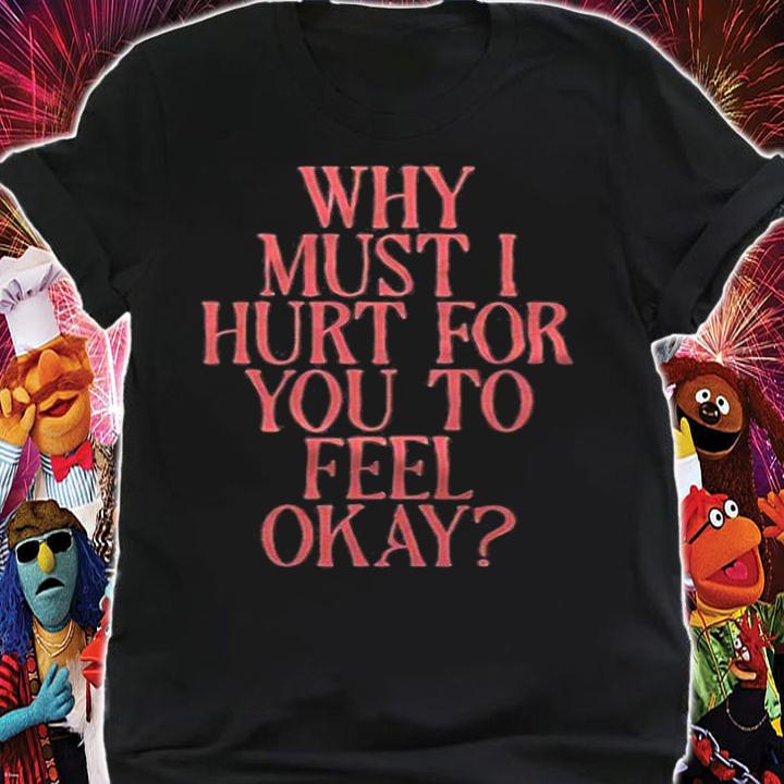 Why must I hurt for you to feel okay T-shirt shirt